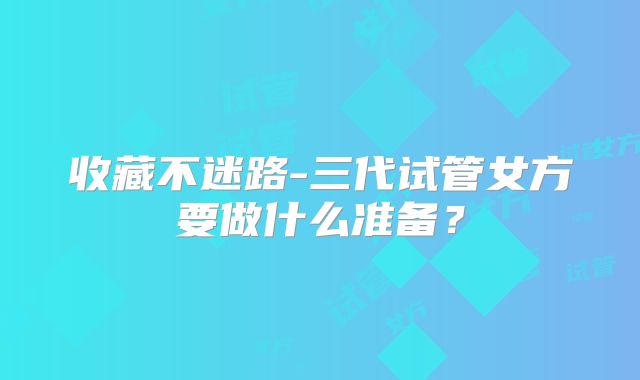收藏不迷路-三代试管女方要做什么准备？