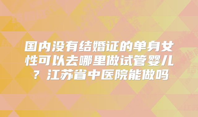 国内没有结婚证的单身女性可以去哪里做试管婴儿?江苏省中医院能做吗