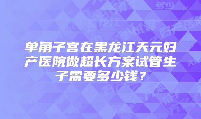 单角子宫在黑龙江天元妇产医院做超长方案试管生子需要多少钱？
