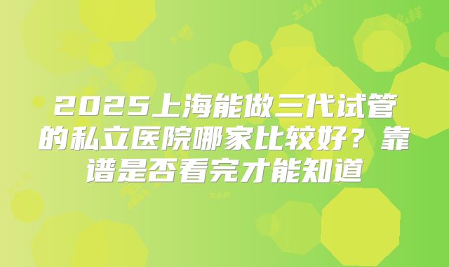 2025上海能做三代试管的私立医院哪家比较好？靠谱是否看完才能知道
