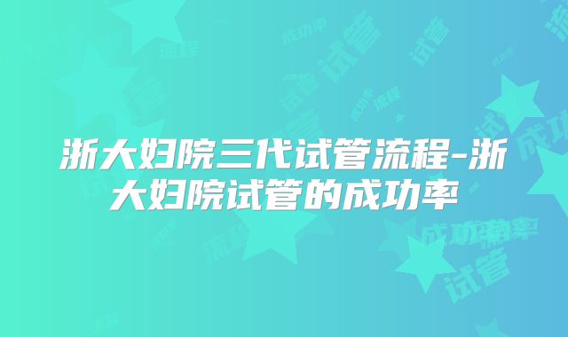 浙大妇院三代试管流程-浙大妇院试管的成功率