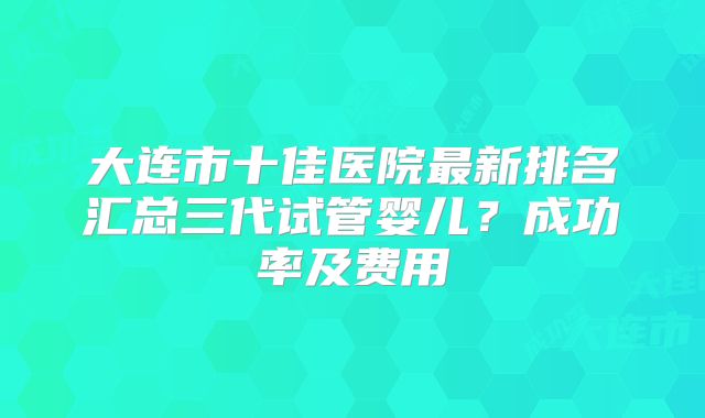 大连市十佳医院最新排名汇总三代试管婴儿？成功率及费用