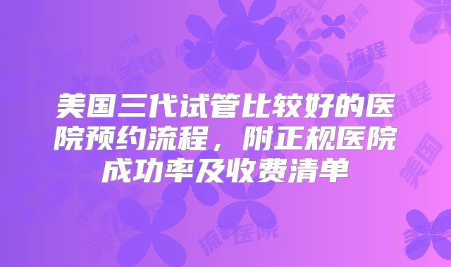 美国三代试管比较好的医院预约流程，附正规医院成功率及收费清单