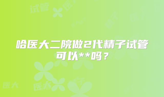 哈医大二院做2代精子试管可以**吗？