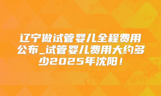 辽宁做试管婴儿全程费用公布_试管婴儿费用大约多少2025年沈阳！