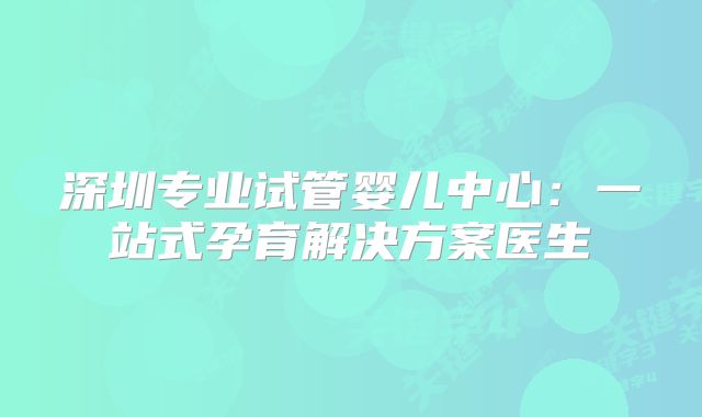 深圳专业试管婴儿中心：一站式孕育解决方案医生