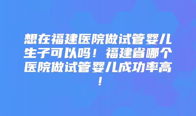 想在福建医院做试管婴儿生子可以吗！福建省哪个医院做试管婴儿成功率高！