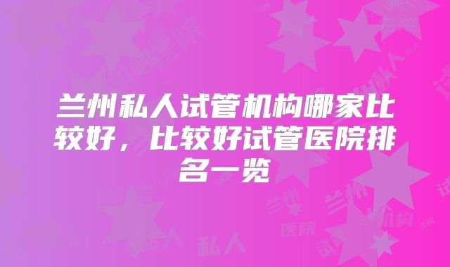 兰州私人试管机构哪家比较好，比较好试管医院排名一览