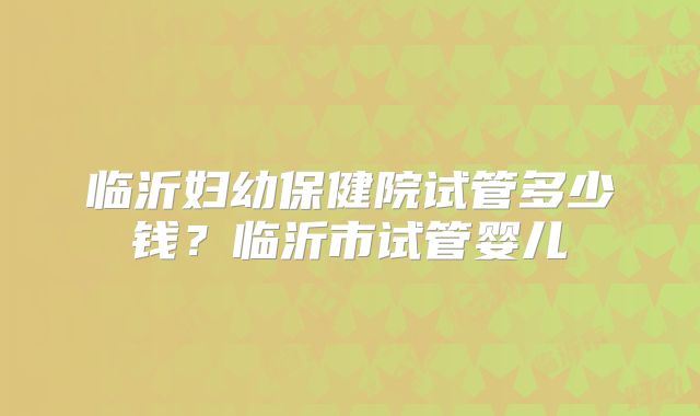 临沂妇幼保健院试管多少钱？临沂市试管婴儿