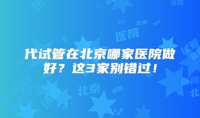 代试管在北京哪家医院做好？这3家别错过！