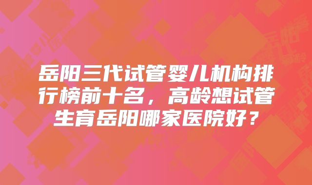 岳阳三代试管婴儿机构排行榜前十名，高龄想试管生育岳阳哪家医院好？