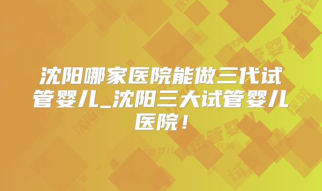 沈阳哪家医院能做三代试管婴儿_沈阳三大试管婴儿医院！