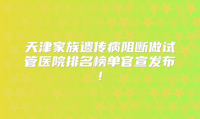 天津家族遗传病阻断做试管医院排名榜单官宣发布!