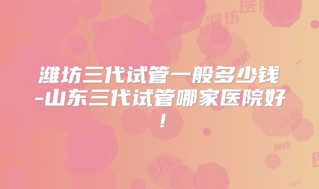 潍坊三代试管一般多少钱-山东三代试管哪家医院好！