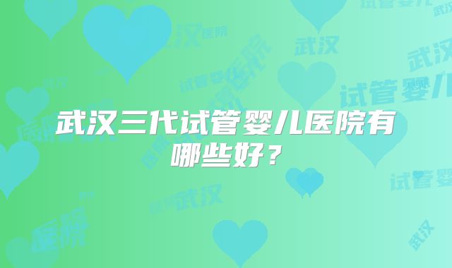 武汉三代试管婴儿医院有哪些好？