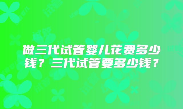 做三代试管婴儿花费多少钱？三代试管要多少钱？