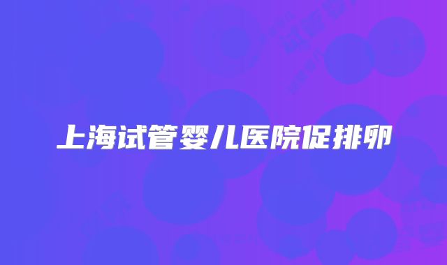 上海试管婴儿医院促排卵