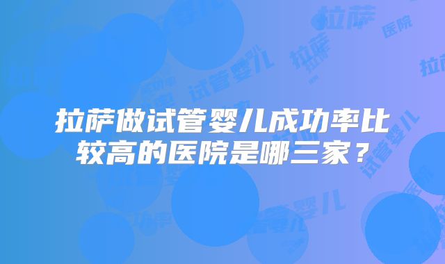 拉萨做试管婴儿成功率比较高的医院是哪三家?
