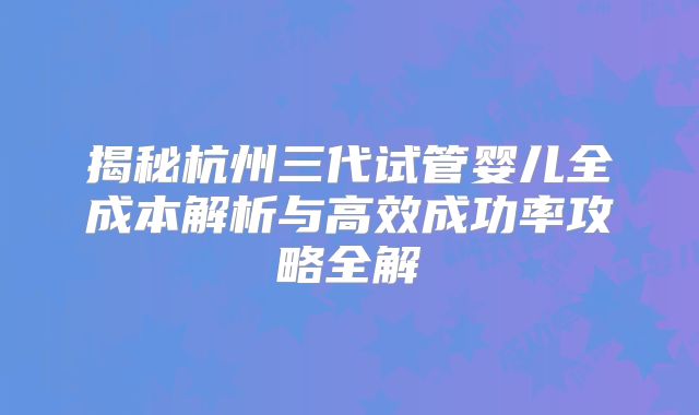 揭秘杭州三代试管婴儿全成本解析与高效成功率攻略全解