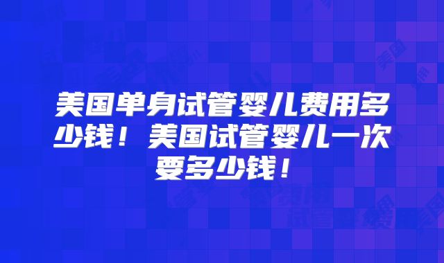美国单身试管婴儿费用多少钱！美国试管婴儿一次要多少钱！