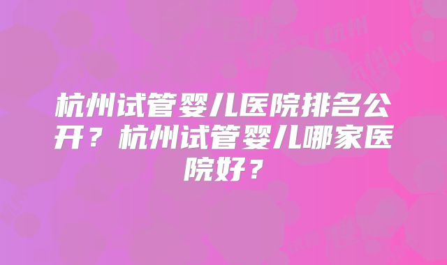 杭州试管婴儿医院排名公开?杭州试管婴儿哪家医院好?