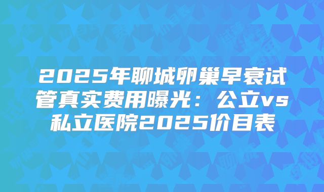 2025年聊城卵巢早衰试管真实费用曝光：公立vs私立医院2025价目表