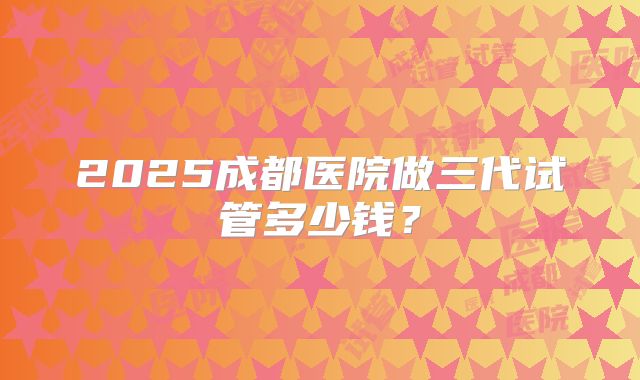 2025成都医院做三代试管多少钱？