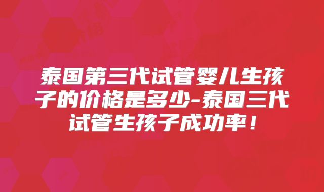 泰国第三代试管婴儿生孩子的价格是多少-泰国三代试管生孩子成功率！