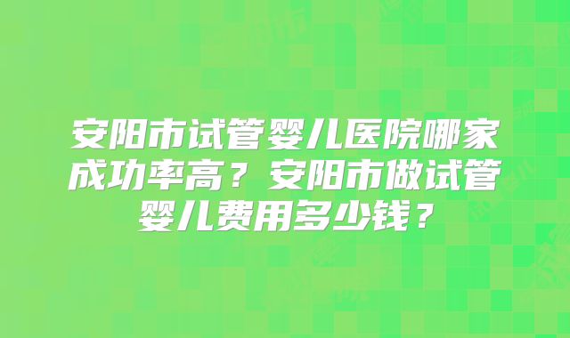 安阳市试管婴儿医院哪家成功率高？安阳市做试管婴儿费用多少钱？