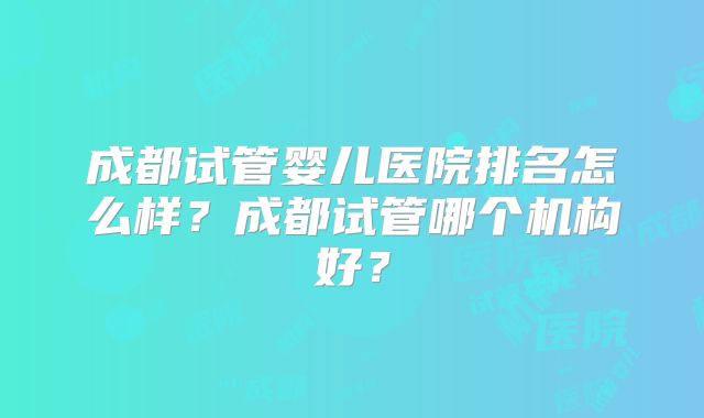成都试管婴儿医院排名怎么样？成都试管哪个机构好？