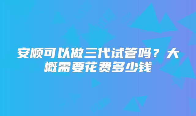 安顺可以做三代试管吗?大概需要花费多少钱
