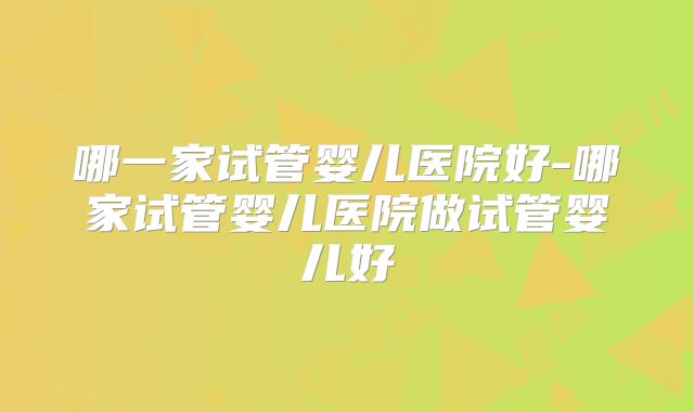 哪一家试管婴儿医院好-哪家试管婴儿医院做试管婴儿好