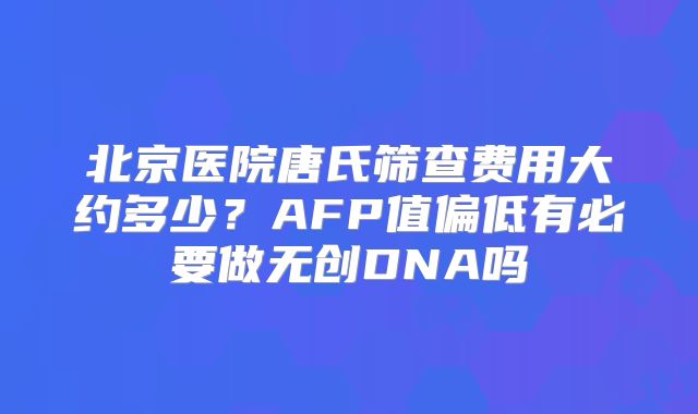 北京医院唐氏筛查费用大约多少？AFP值偏低有必要做无创DNA吗