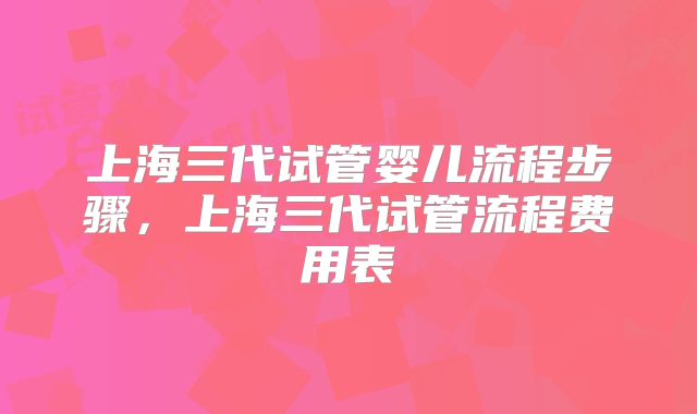 上海三代试管婴儿流程步骤，上海三代试管流程费用表