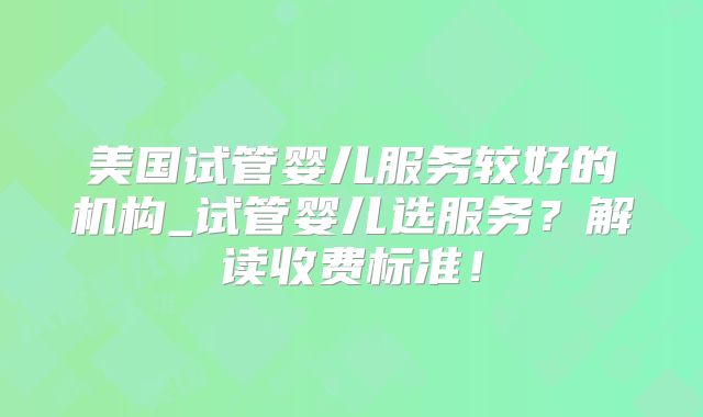 美国试管婴儿服务较好的机构_试管婴儿选服务?解读收费标准!