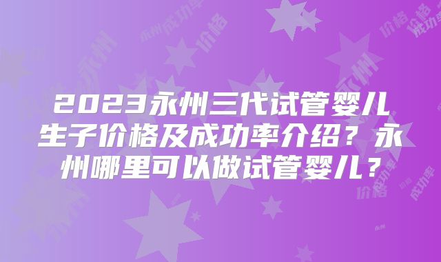 2023永州三代试管婴儿生子价格及成功率介绍？永州哪里可以做试管婴儿？