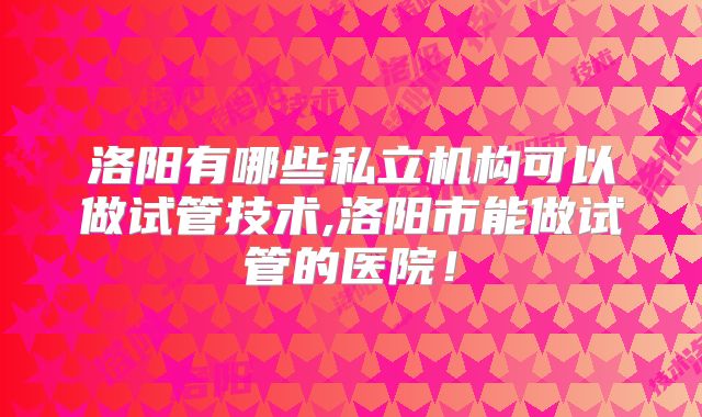 洛阳有哪些私立机构可以做试管技术,洛阳市能做试管的医院！