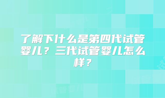了解下什么是第四代试管婴儿？三代试管婴儿怎么样？