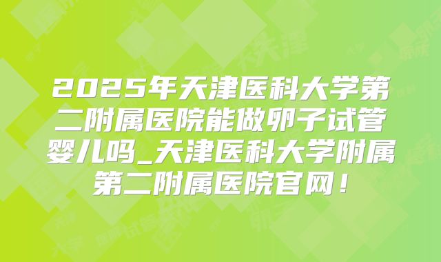 2025年天津医科大学第二附属医院能做卵子试管婴儿吗_天津医科大学附属第二附属医院官网!