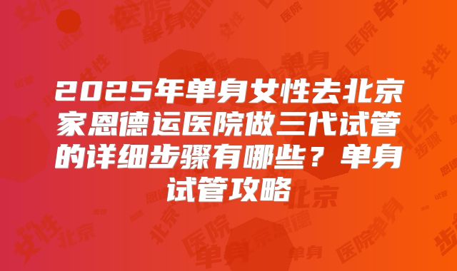 2025年单身女性去北京家恩德运医院做三代试管的详细步骤有哪些?单身试管攻略