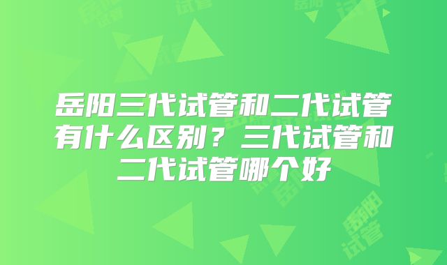 岳阳三代试管和二代试管有什么区别？三代试管和二代试管哪个好