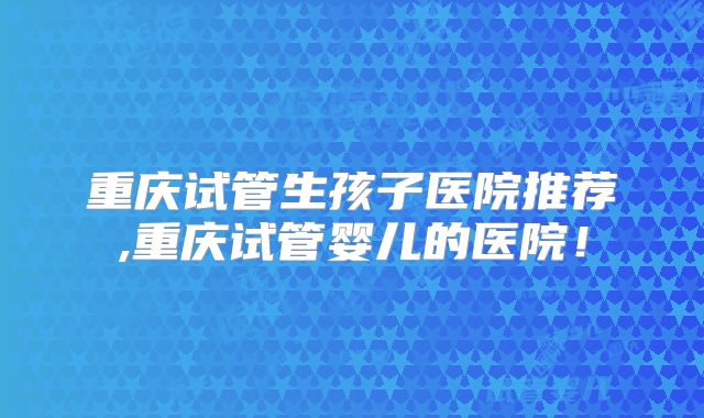 重庆试管生孩子医院推荐,重庆试管婴儿的医院！