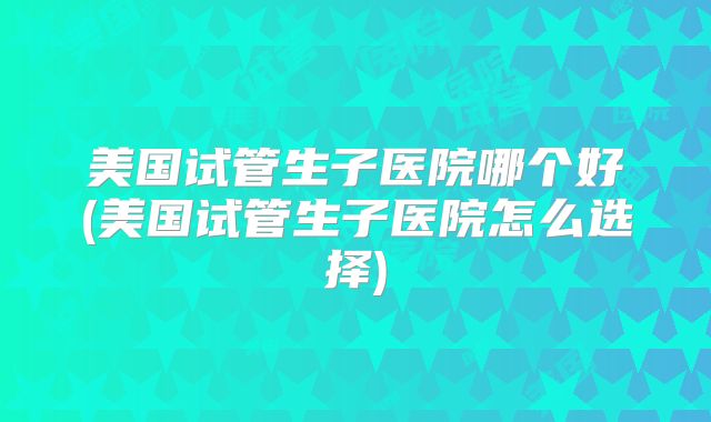 美国试管生子医院哪个好(美国试管生子医院怎么选择)