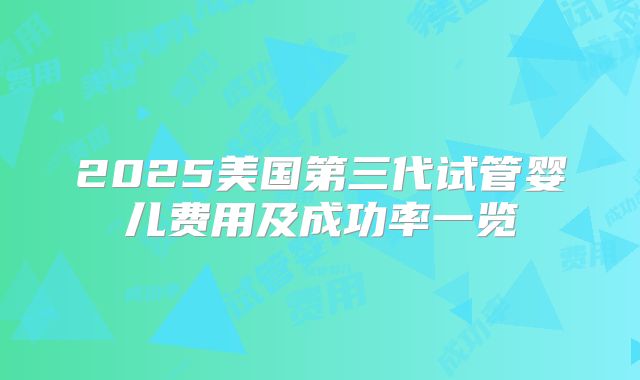2025美国第三代试管婴儿费用及成功率一览