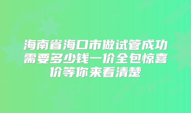 海南省海口市做试管成功需要多少钱一价全包惊喜价等你来看清楚