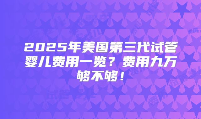 2025年美国第三代试管婴儿费用一览？费用九万够不够！