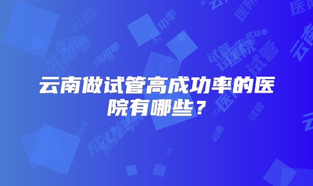 云南做试管高成功率的医院有哪些？