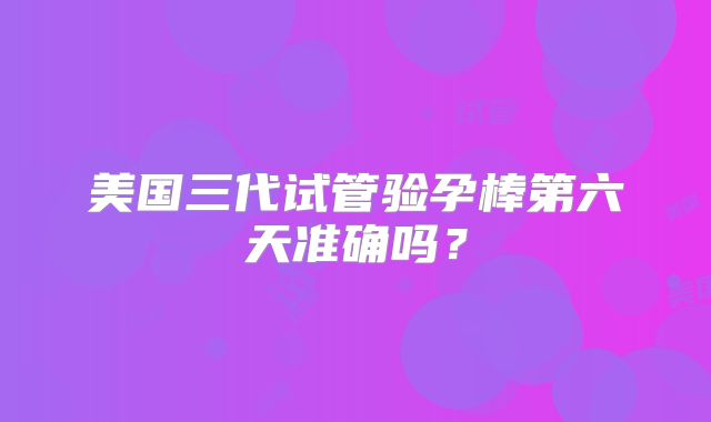 美国三代试管验孕棒第六天准确吗？