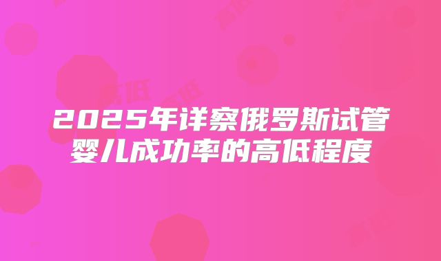 2025年详察俄罗斯试管婴儿成功率的高低程度