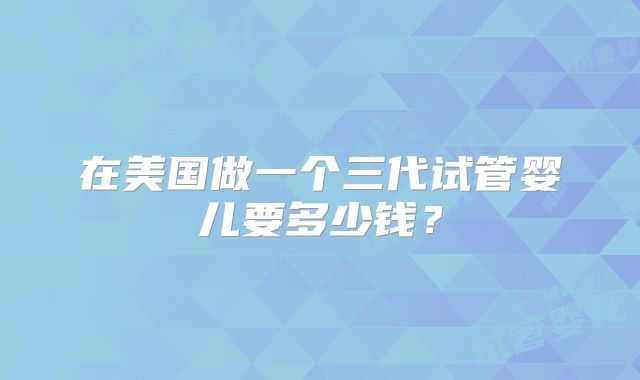 在美国做一个三代试管婴儿要多少钱？